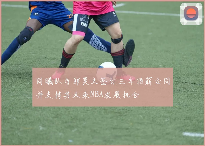 同曦队与郭昊文签订三年顶薪合同并支持其未来NBA发展机会