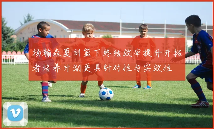 杨瀚森夏训篮下终结效率提升开拓者培养计划更具针对性与实效性