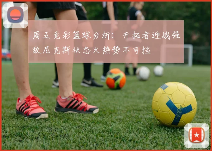 周五竞彩篮球分析：开拓者迎战强敌尼克斯状态火热势不可挡