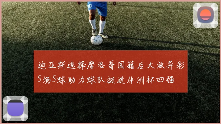 迪亚斯选择摩洛哥国籍后大放异彩5场5球助力球队挺进非洲杯四强