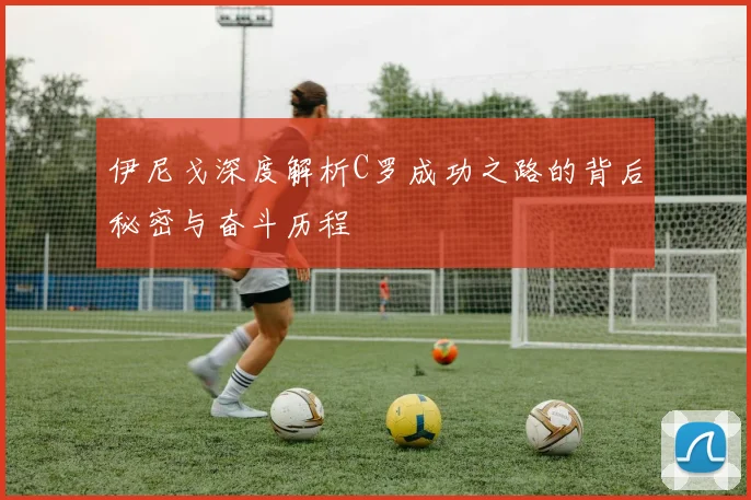 伊尼戈深度解析C罗成功之路的背后秘密与奋斗历程
