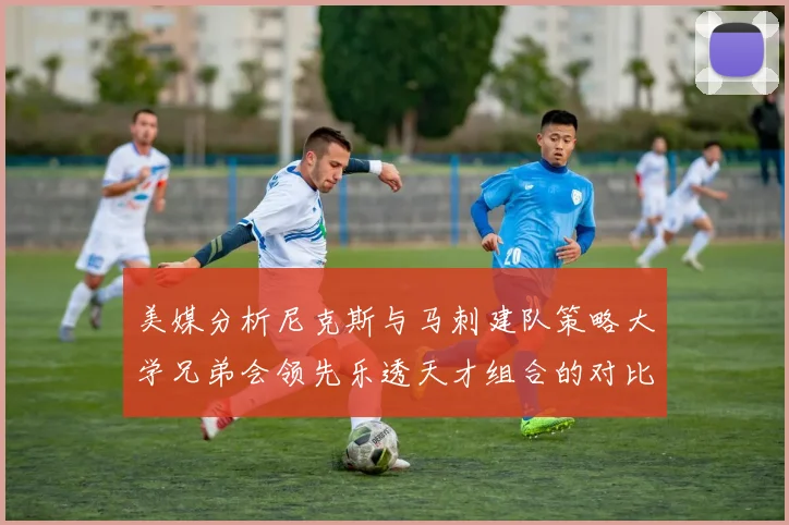 美媒分析尼克斯与马刺建队策略大学兄弟会领先乐透天才组合的对比