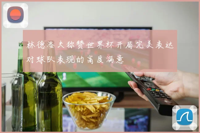 林德洛夫称赞世界杯开局完美表达对球队表现的高度满意