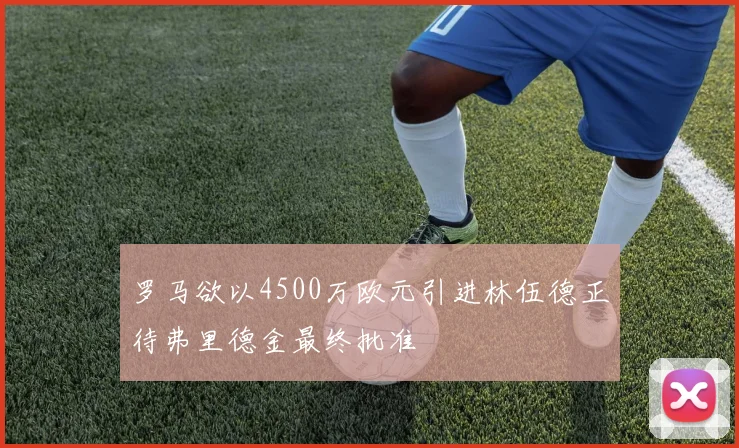罗马欲以4500万欧元引进林伍德正待弗里德金最终批准