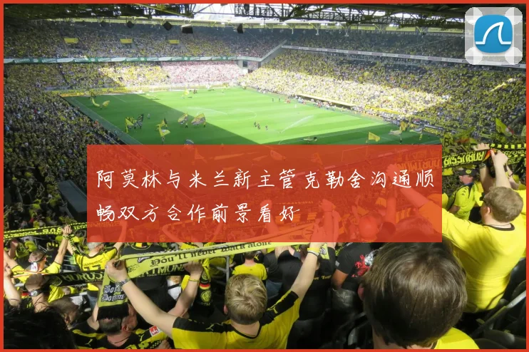 阿莫林与米兰新主管克勒舍沟通顺畅双方合作前景看好