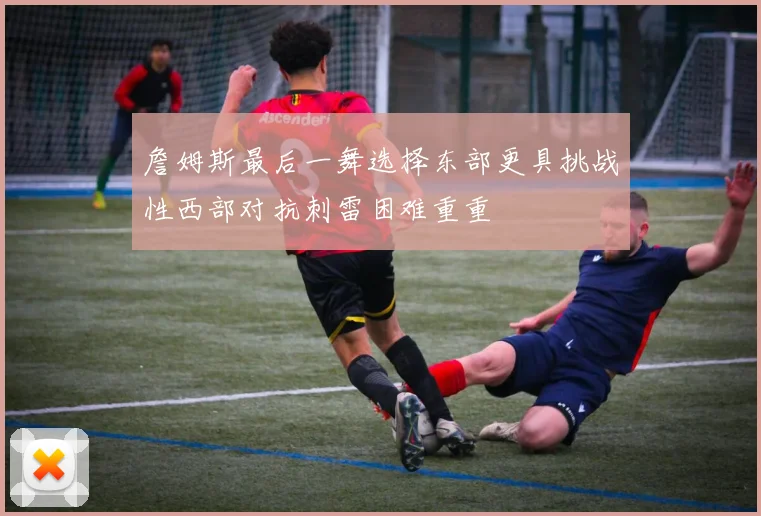 詹姆斯最后一舞选择东部更具挑战性西部对抗刺雷困难重重