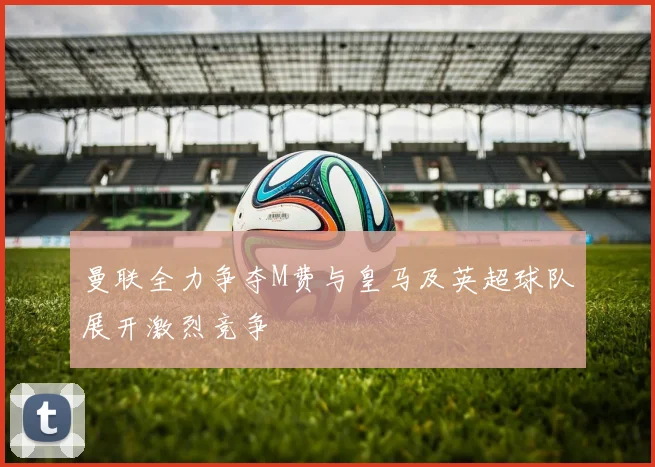 曼联全力争夺M费与皇马及英超球队展开激烈竞争