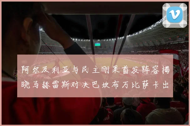 阿尔及利亚与民主刚果首发阵容揭晓马赫雷斯对决巴坎布万比萨卡出战