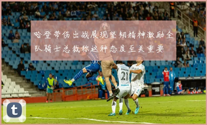 哈登带伤出战展现坚韧精神激励全队骑士总裁称这种态度至关重要
