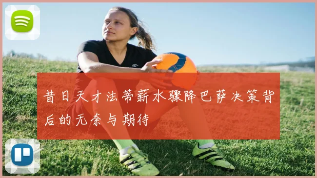 昔日天才法蒂薪水骤降巴萨决策背后的无奈与期待