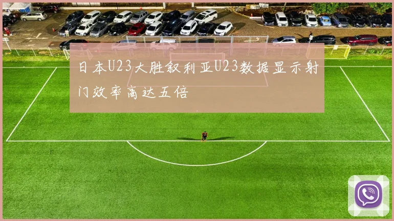 日本U23大胜叙利亚U23数据显示射门效率高达五倍