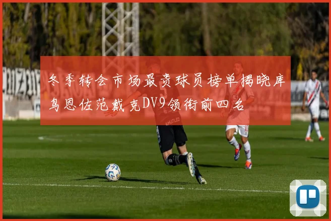 冬季转会市场最贵球员榜单揭晓库鸟恩佐范戴克DV9领衔前四名