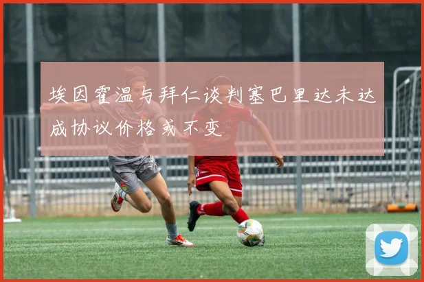 埃因霍温与拜仁谈判塞巴里达未达成协议价格或不变