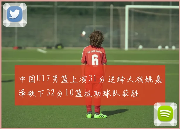 中国U17男篮上演31分逆转大戏姚嘉泽砍下32分10篮板助球队获胜