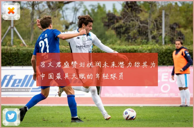 吕文君盛赞刘祝润未来潜力称其为中国最具天赋的年轻球员