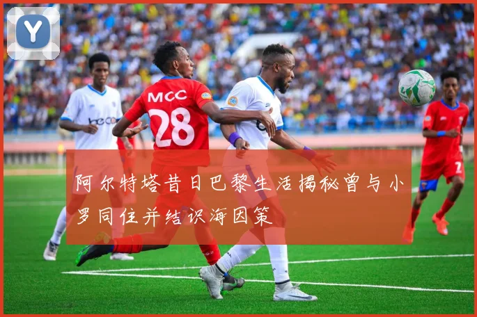 阿尔特塔昔日巴黎生活揭秘曾与小罗同住并结识海因策