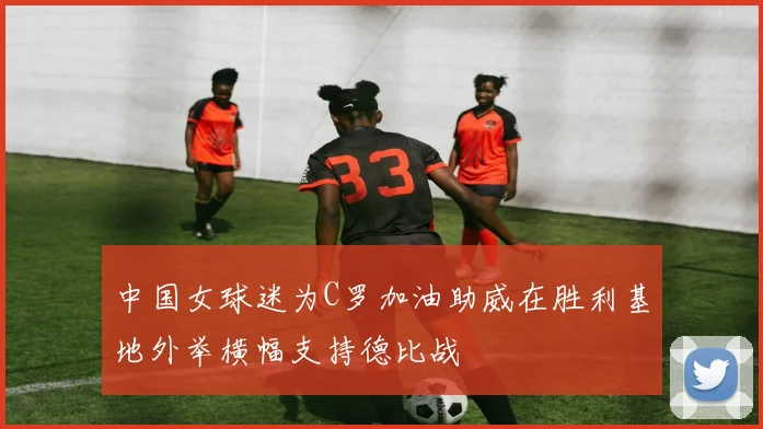 中国女球迷为C罗加油助威在胜利基地外举横幅支持德比战