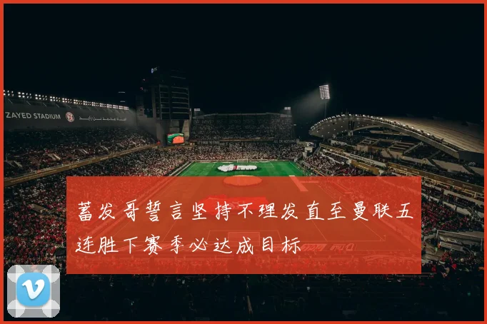 蓄发哥誓言坚持不理发直至曼联五连胜下赛季必达成目标