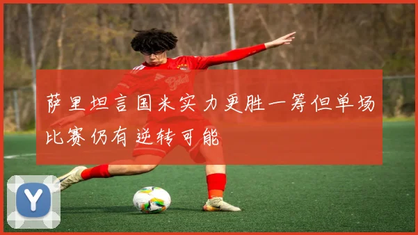 萨里坦言国米实力更胜一筹但单场比赛仍有逆转可能