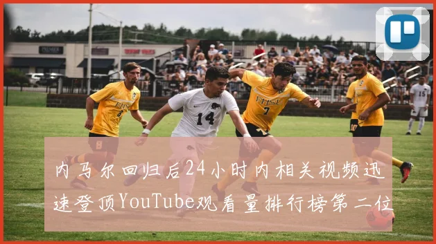 内马尔回归后24小时内相关视频迅速登顶YouTube观看量排行榜第二位